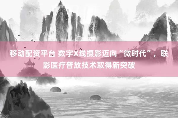 移动配资平台 数字X线摄影迈向“微时代”，联影医疗普放技术取得新突破