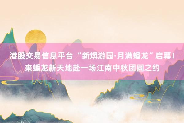 港股交易信息平台 “新焺游园·月满蟠龙”启幕！来蟠龙新天地赴一场江南中秋团圆之约