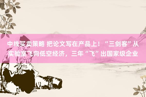 中线买卖策略 把论文写在产品上！“三剑客”从实验室飞向低空经济，三年“飞”出国家级企业