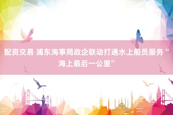 配资交易 浦东海事局政企联动打通水上船员服务“海上最后一公里”