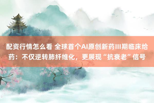 配资行情怎么看 全球首个AI原创新药Ⅲ期临床给药：不仅逆转肺纤维化，更展现“抗衰老”信号