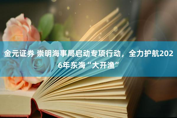 金元证券 崇明海事局启动专项行动，全力护航2026年东海“大开渔”