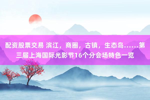 配资股票交易 滨江，商圈，古镇，生态岛……第三届上海国际光影节16个分会场特色一览