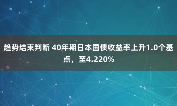 趋势结束判断 40年期日本国债收益率上升1.0个基点，至4.220%