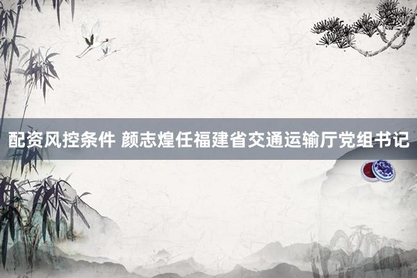 配资风控条件 颜志煌任福建省交通运输厅党组书记