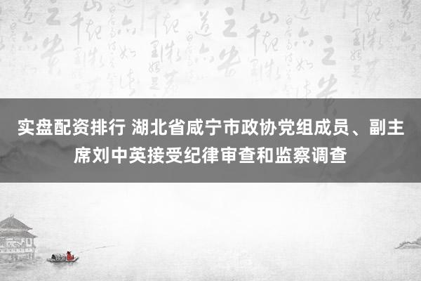 实盘配资排行 湖北省咸宁市政协党组成员、副主席刘中英接受纪律审查和监察调查