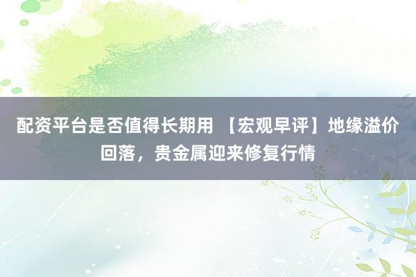 配资平台是否值得长期用 【宏观早评】地缘溢价回落，贵金属迎来修复行情