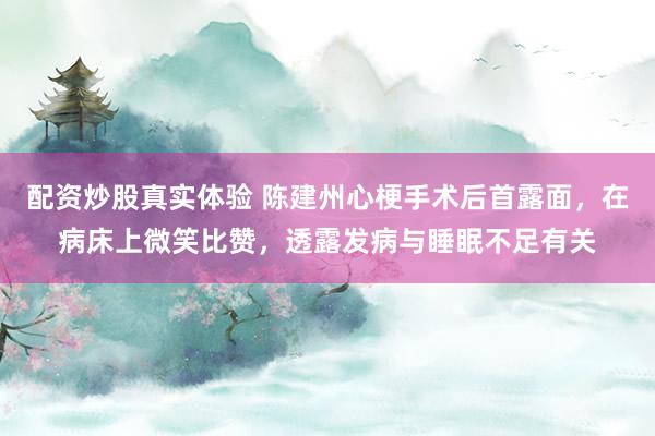 配资炒股真实体验 陈建州心梗手术后首露面，在病床上微笑比赞，透露发病与睡眠不足有关