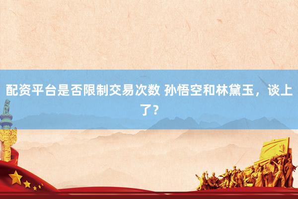 配资平台是否限制交易次数 孙悟空和林黛玉，谈上了？