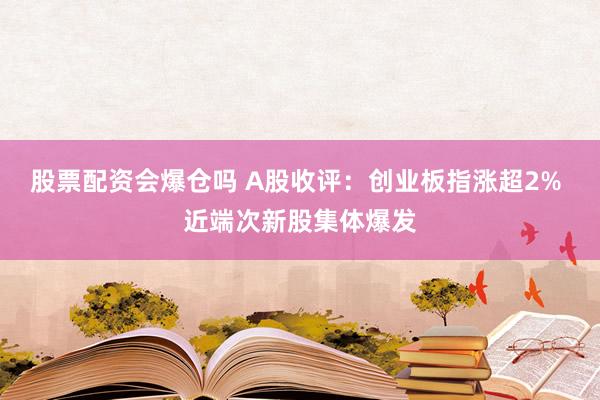 股票配资会爆仓吗 A股收评：创业板指涨超2% 近端次新股集体爆发