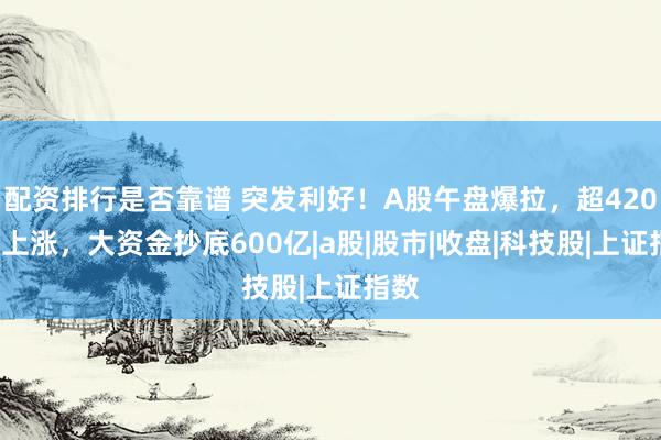 配资排行是否靠谱 突发利好！A股午盘爆拉，超4200家上涨，大资金抄底600亿|a股|股市|收盘|科技股|上证指数