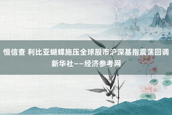 恒信查 利比亚蝴蝶施压全球股市沪深基指震荡回调新华社——经济参考网