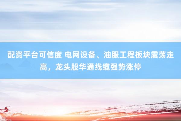 配资平台可信度 电网设备、油服工程板块震荡走高，龙头股华通线缆强势涨停