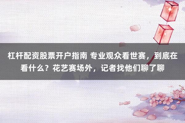 杠杆配资股票开户指南 专业观众看世赛，到底在看什么？花艺赛场外，记者找他们聊了聊