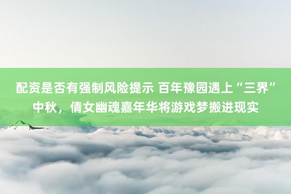 配资是否有强制风险提示 百年豫园遇上“三界”中秋，倩女幽魂嘉年华将游戏梦搬进现实