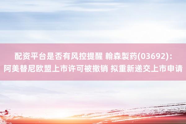 配资平台是否有风控提醒 翰森製药(03692)：阿美替尼欧盟上市许可被撤销 拟重新递交上市申请
