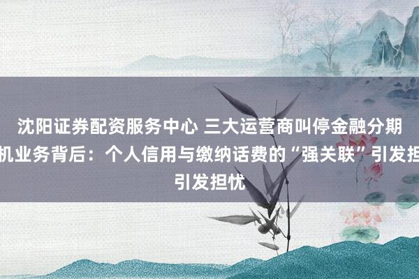 沈阳证券配资服务中心 三大运营商叫停金融分期购机业务背后：个人信用与缴纳话费的“强关联”引发担忧