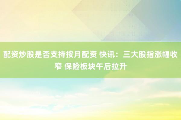 配资炒股是否支持按月配资 快讯：三大股指涨幅收窄 保险板块午后拉升