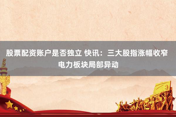 股票配资账户是否独立 快讯：三大股指涨幅收窄 电力板块局部异动