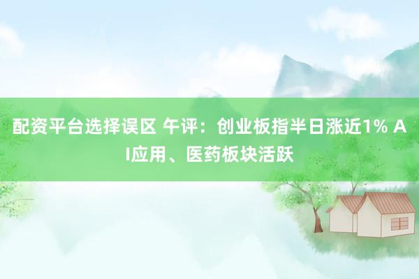 配资平台选择误区 午评：创业板指半日涨近1% AI应用、医药板块活跃