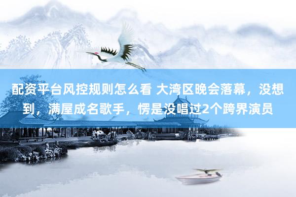 配资平台风控规则怎么看 大湾区晚会落幕，没想到，满屋成名歌手，愣是没唱过2个跨界演员