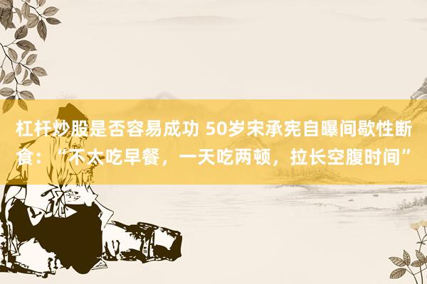 杠杆炒股是否容易成功 50岁宋承宪自曝间歇性断食：“不太吃早餐，一天吃两顿，拉长空腹时间”