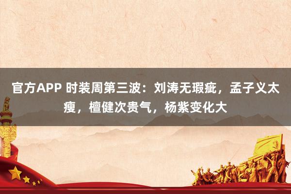 官方APP 时装周第三波：刘涛无瑕疵，孟子义太瘦，檀健次贵气，杨紫变化大