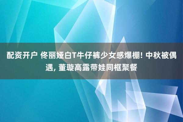 配资开户 佟丽娅白T牛仔裤少女感爆棚! 中秋被偶遇, 董璇高露带娃同框聚餐
