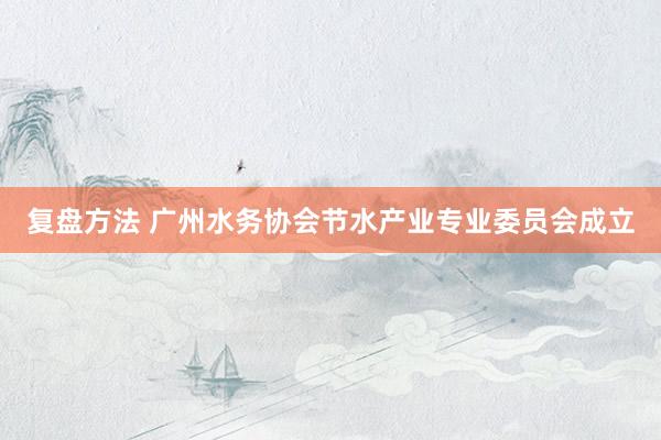 复盘方法 广州水务协会节水产业专业委员会成立