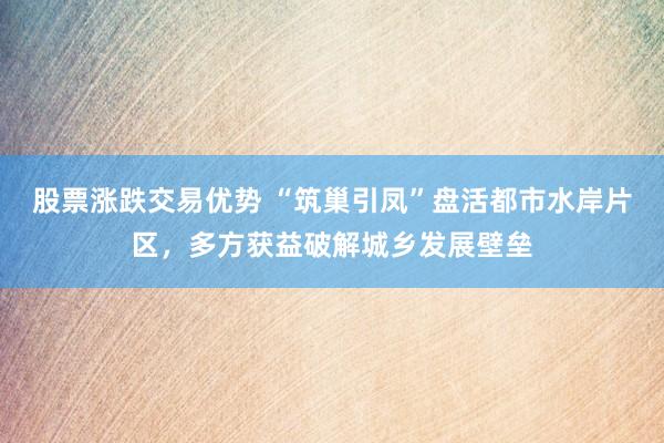 股票涨跌交易优势 “筑巢引凤”盘活都市水岸片区，多方获益破解城乡发展壁垒