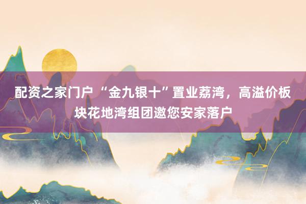 配资之家门户 “金九银十”置业荔湾，高溢价板块花地湾组团邀您安家落户