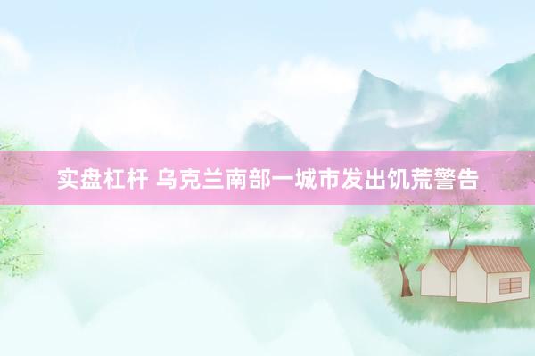 实盘杠杆 乌克兰南部一城市发出饥荒警告