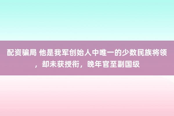 配资骗局 他是我军创始人中唯一的少数民族将领，却未获授衔，晚年官至副国级