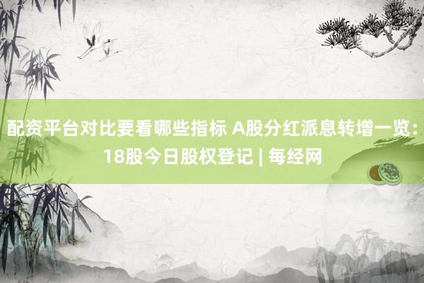 配资平台对比要看哪些指标 A股分红派息转增一览：18股今日股权登记 | 每经网