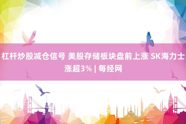 杠杆炒股减仓信号 美股存储板块盘前上涨 SK海力士涨超3% | 每经网