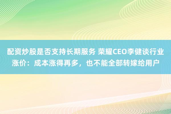 配资炒股是否支持长期服务 荣耀CEO李健谈行业涨价：成本涨得再多，也不能全部转嫁给用户