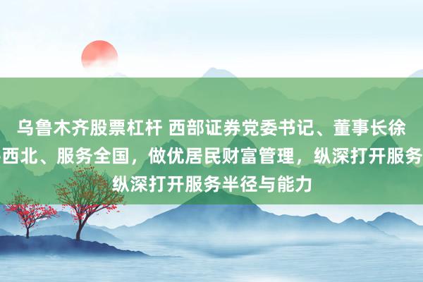 乌鲁木齐股票杠杆 西部证券党委书记、董事长徐朝晖：深耕西北、服务全国，做优居民财富管理，纵深打开服务半径与能力