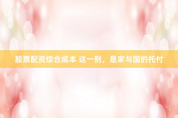 股票配资综合成本 这一别，是家与国的托付