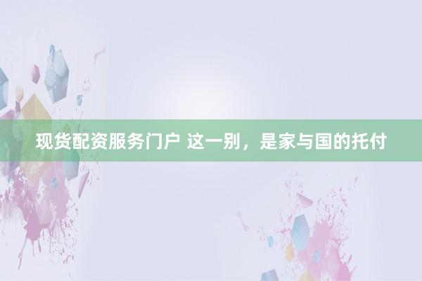 现货配资服务门户 这一别，是家与国的托付