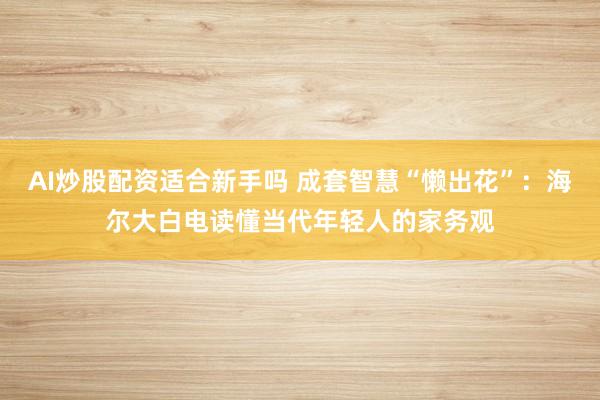 AI炒股配资适合新手吗 成套智慧“懒出花”：海尔大白电读懂当代年轻人的家务观