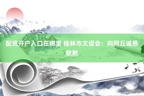 配资开户入口在哪里 桂林市文促会：向阿丘诚恳致歉