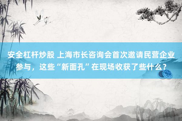 安全杠杆炒股 上海市长咨询会首次邀请民营企业参与，这些“新面孔”在现场收获了些什么？