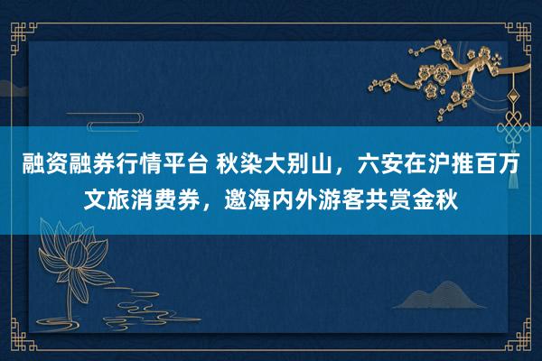 融资融券行情平台 秋染大别山，六安在沪推百万文旅消费券，邀海内外游客共赏金秋