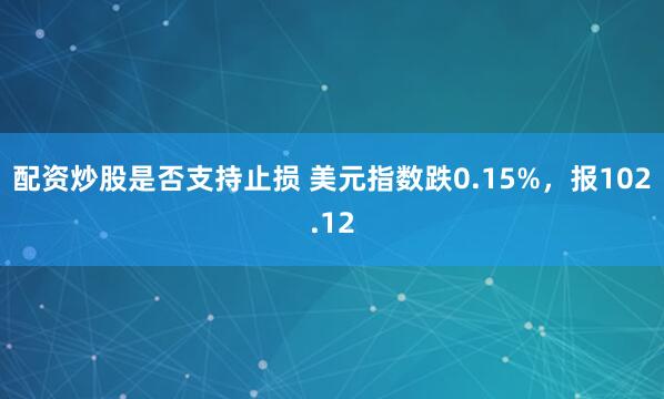 配资炒股是否支持止损 美元指数跌0.15%，报102.12