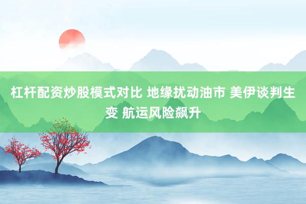 杠杆配资炒股模式对比 地缘扰动油市 美伊谈判生变 航运风险飙升
