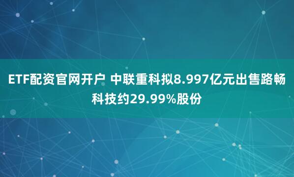 ETF配资官网开户 中联重科拟8.997亿元出售路畅科技约29.99%股份