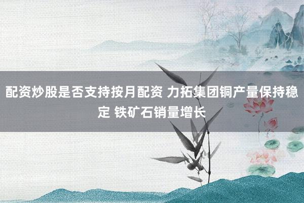 配资炒股是否支持按月配资 力拓集团铜产量保持稳定 铁矿石销量增长