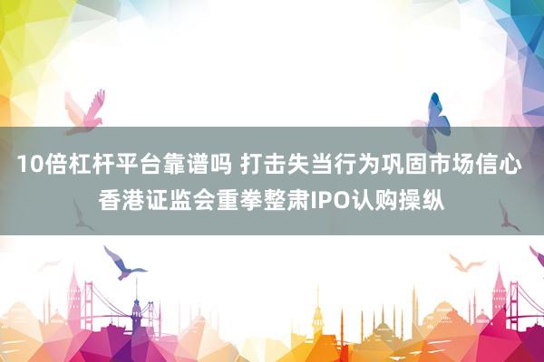 10倍杠杆平台靠谱吗 打击失当行为巩固市场信心 香港证监会重拳整肃IPO认购操纵