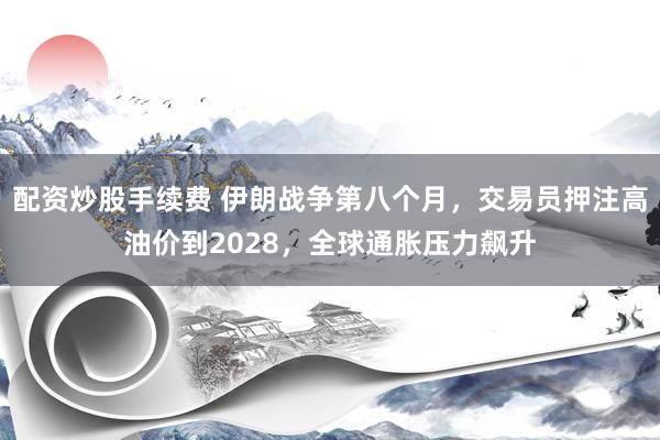 配资炒股手续费 伊朗战争第八个月，交易员押注高油价到2028，全球通胀压力飙升