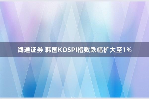 海通证券 韩国KOSPI指数跌幅扩大至1%